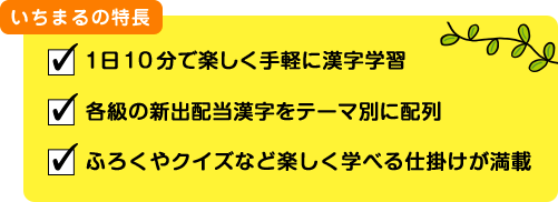 いちまるの特長 １日10分で楽しく手軽に漢字学習 各級の新出配当漢字をテーマ別に配列 ふろくやクイズなど楽しく学べる仕掛けが満載