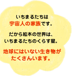 いちまるたちは宇宙人の家族です。だから絵本の世界は、いちまるたちのくらす星。地球にはいない生き物がたくさんいます。