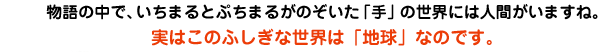 物語の中で、いちまるとぷちまるがのぞいた「手」の世界には人間がいますね。実はこのふしぎな世界は「地球」なのです。