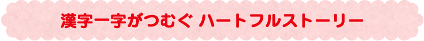 漢字一字がつむぐ ハートフルストーリー