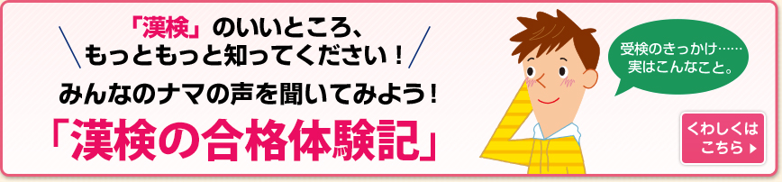 「漢検」のいいところ、もっともっと知ってください！みんなの	ナマの声を聞いてみよう！「漢検の合格体験記」 くわしくはこちら