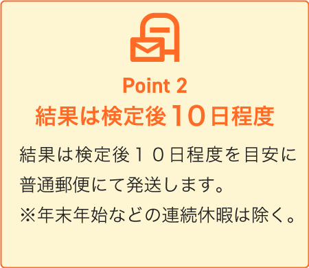 Point2：結果は検定後１０日程度を目安に普通郵便にて発送します。※年末年始などの連続休暇は除く。