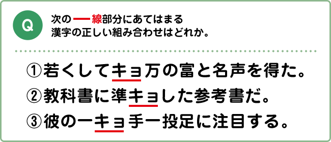 Q:次の下線部分にあてはまる漢字の正しい組み合わせはどれか。 ①若くしてキョ万の富と名声を得た。 ②教科書に準キョした参考書だ。 ③彼の一キョ手一投足に注目する。