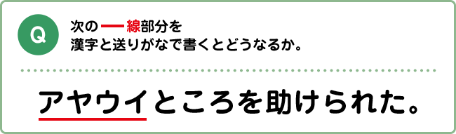 Q:次の下線部分を漢字と送りがなで書くとどうなるか。 アヤウイところを助けられた。