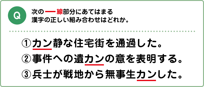 Q:次の下線部分にあてはまる漢字の正しい組み合わせはどれか。 ①カン静な住宅街を通過した。 ②事件への遺カンの意を表明する。 ③兵士が戦地から無事生カンした。