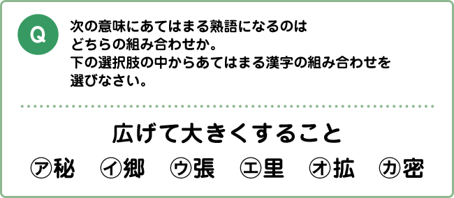 Q:次の意味にあてはまる熟語になるのはどちらの組み合わせか。下の選択肢の中からあてはまる漢字の組み合わせを選びなさい。 広げて大きくすること ㋐秘　㋑郷　㋒張　㋓里　㋔拡　㋕密