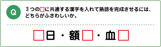 Q:３つの□に共通する漢字を入れて熟語を完成させるには、どちらがふさわしいか。 □日・額□・血□