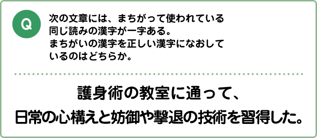 Q:次の文章には、まちがって使われている同じ読みの漢字が一字ある。まちがいの漢字を正しい漢字になおしているのはどちらか。 護身術の教室に通って、日常の心構えと妨御や撃退の技術を習得した。