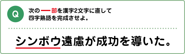 Q:次の下線部を漢字２文字に直して四字熟語を完成させよ。 シンボウ遠慮が成功を導いた。