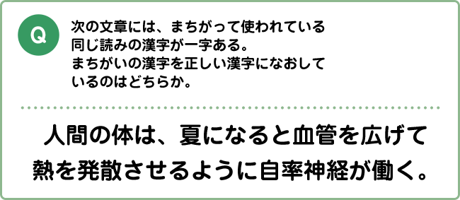 Q:次の文章には、まちがって使われている同じ読みの漢字が一字ある。まちがいの漢字を正しい漢字になおしているのはどちらか。 人間の体は、夏になると血管を広げて熱を発散させるように自率神経が働く。