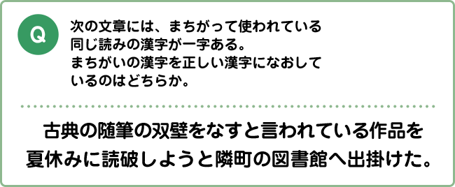 Q:次の文章には、まちがって使われている同じ読みの漢字が一字ある。まちがいの漢字を正しい漢字になおしているのはどちらか。 古典の随筆の双壁をなすと言われている作品を夏休みに読破しようと隣町の図書館へ出掛けた。