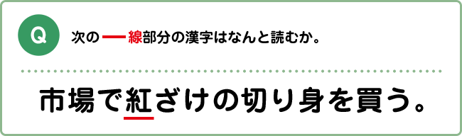 Q:次の―線部分の漢字はなんと読むか。 市場で紅ざけの切り身を買う。