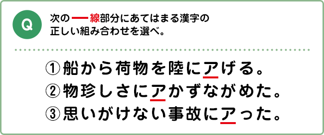 Q:次の―線部分にあてはまる漢字の正しい組み合わせを選べ。 ①船から荷物を陸にアげる。②物珍しさにアかずながめた。③思いがけない事故にアった。
