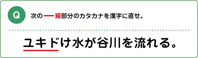 Q:次の―線部分のカタカナを漢字に直せ。 ユキドけ水が谷川を流れる。