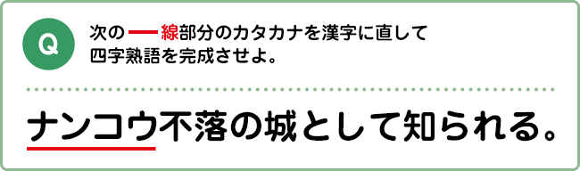 Q:次の―線部分のカタカナを漢字に直して四字熟語を完成させよ。 ナンコウ不落の城として知られる。