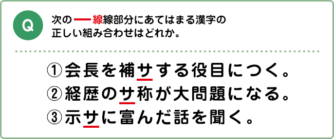 Q:次の―線線部分にあてはまる漢字の正しい組み合わせはどれか。 ①会長を補サする役目につく。②経歴のサ称が大問題になる。③示サに富んだ話を聞く。