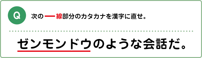 Q:次の―線部分のカタカナを漢字に直せ。 ゼンモンドウのような会話だ。