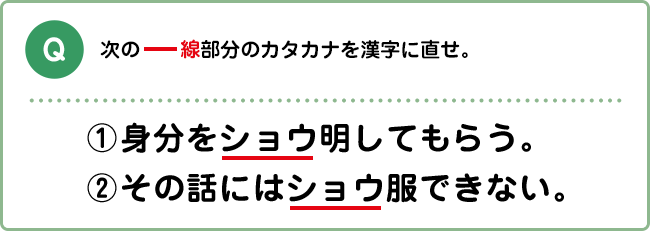 Q:次の―線部分のカタカナを漢字に直せ。 ①身分をショウ明してもらう。 ②その話にはショウ服できない。