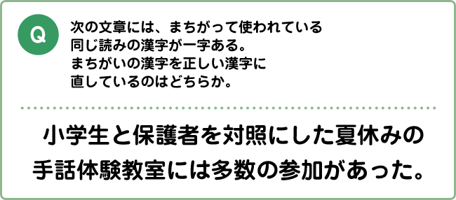 Q:次の文章には、まちがって使われている同じ読みの漢字が一字ある。まちがいの漢字を正しい漢字に直しているのはどちらか。 小学生と保護者を対照にした夏休みの手話体験教室には多数の参加があった。