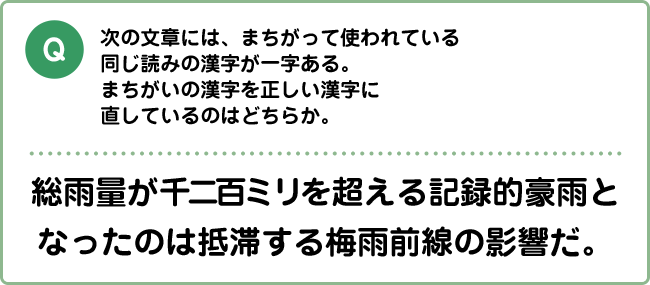 Q:次の文章には、まちがって使われている同じ読みの漢字が一字ある。まちがいの漢字を正しい漢字に直しているのはどちらか。 総雨量が千二百ミリを超える記録的豪雨となったのは抵滞する梅雨前線の影響だ。