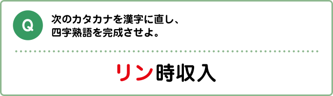 Q:次のカタカナを漢字に直し、四字熟語を完成させよ。 リン時収入