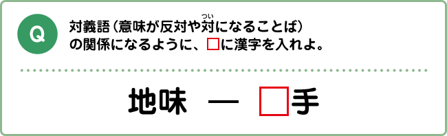 Q:対義語（意味が反対や対になることば）の関係になるように、□に漢字を入れよ。 地味　―　□手