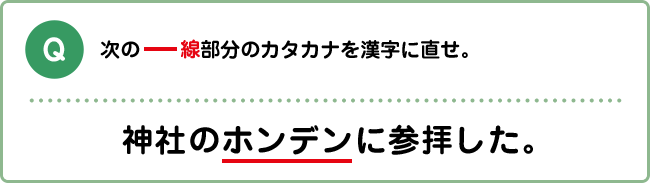 Q:次の―線部分のカタカナを漢字に直せ。 神社のホンデンに参拝した。