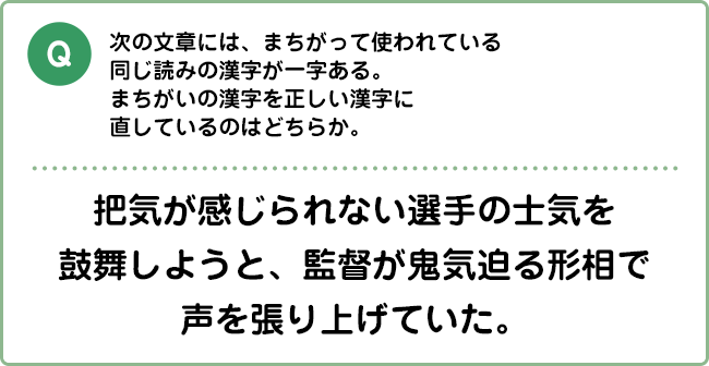 Q:次の文章には、まちがって使われている同じ読みの漢字が一字ある。まちがいの漢字を正しい漢字に直しているのはどちらか。 把気が感じられない選手の士気を鼓舞しようと、監督が鬼気迫る形相で声を張り上げていた。