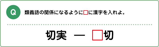 Q:類義語の関係になるように□に漢字を入れよ。 切実 ― □切