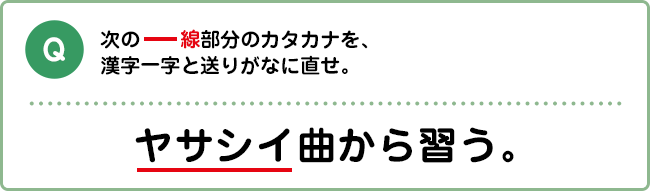 Q:次の――線部分のカタカナを、漢字一字と送りがなに直せ。 ヤサシイ曲から習う。