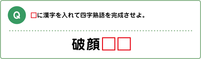 Q:□に漢字を入れて四字熟語を完成させよ。 破顔□□