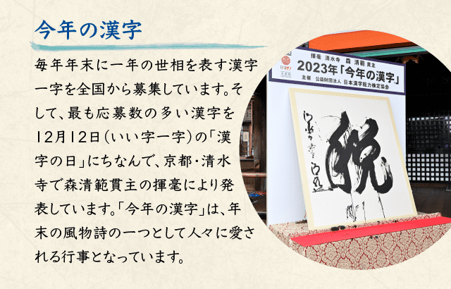 今年の漢字 毎年年末に一年の世相を表す漢字一字を全国から募集しています。そして、最も応募数の多い漢字を12月12日（いい字一字）の「漢字の日」にちなんで、京都・清水寺で森清範貫主の揮毫により発表しています。「今年の漢字」は、年末の風物詩の一つとして人々に愛される行事となっています。