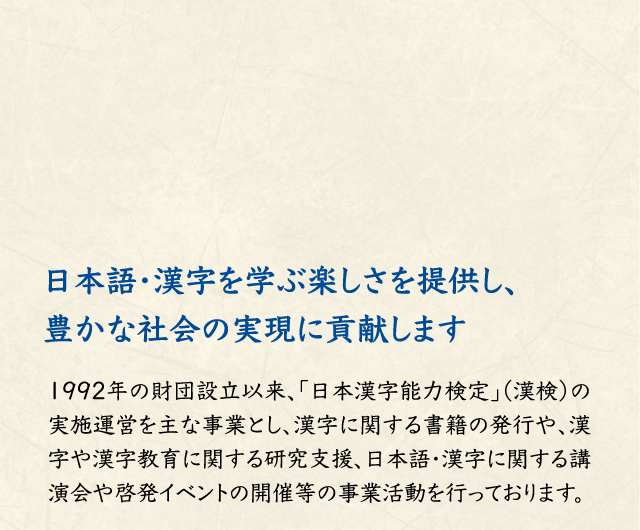 日本語・漢字を学ぶ楽しさを提供し、 豊かな社会の実現に貢献します 1992年の財団設立以来、「日本漢字能力検定」（漢検）の実施運営を主な事業とし、漢字に関する書籍の発行や、漢字や漢字教育に関する研究支援、日本語・漢字に関する講演会や啓発イベントの開催等の事業活動を行っております。