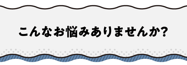 こんなお悩みありませんか？