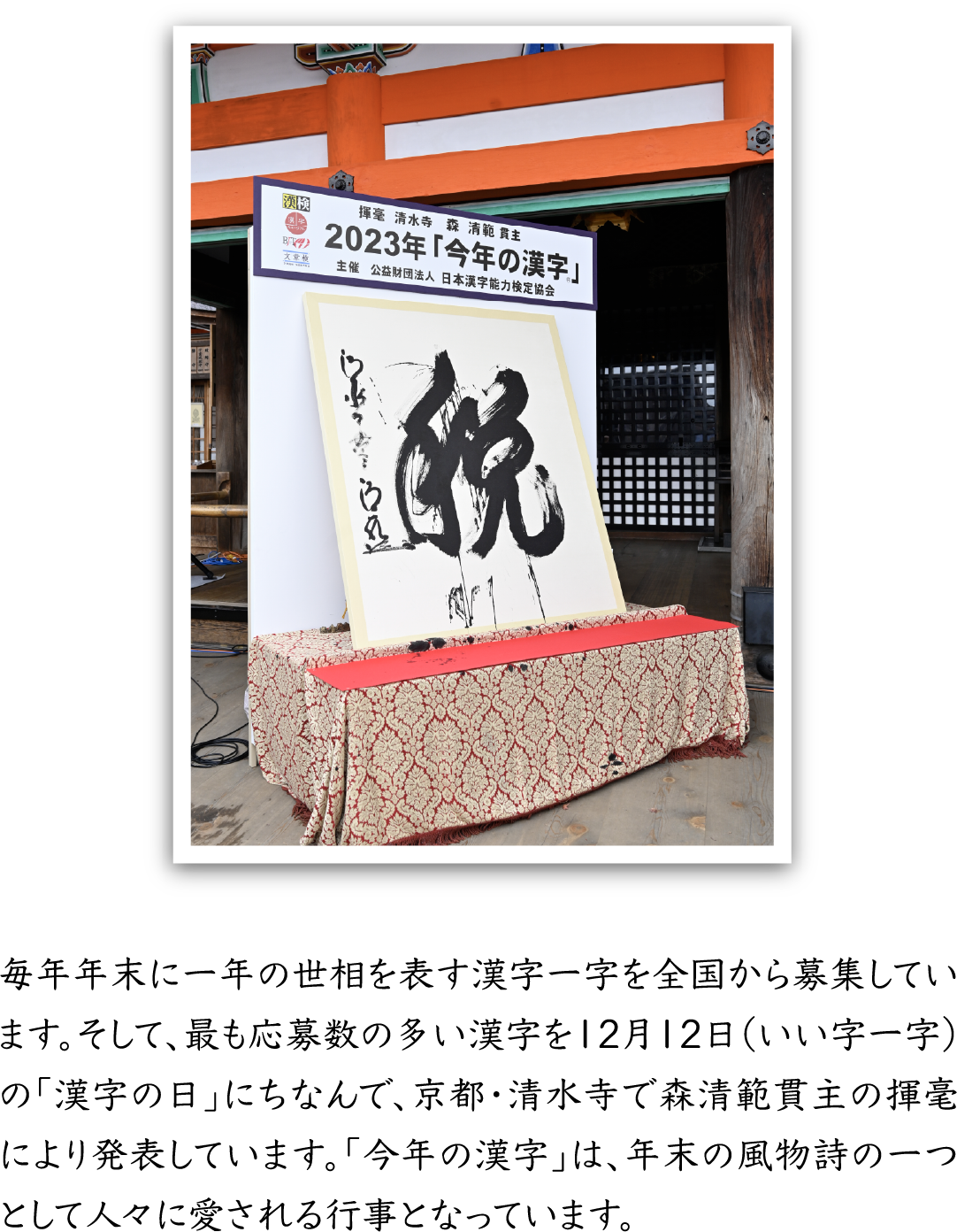 毎年年末に一年の世相を表す漢字一字を全国から募集しています。そして、最も応募数の多い漢字を12月12日（いい字一字）の「漢字の日」にちなんで、京都・清水寺で森清範貫主の揮毫により発表しています。「今年の漢字」は、年末の風物詩の一つとして人々に愛される行事となっています。