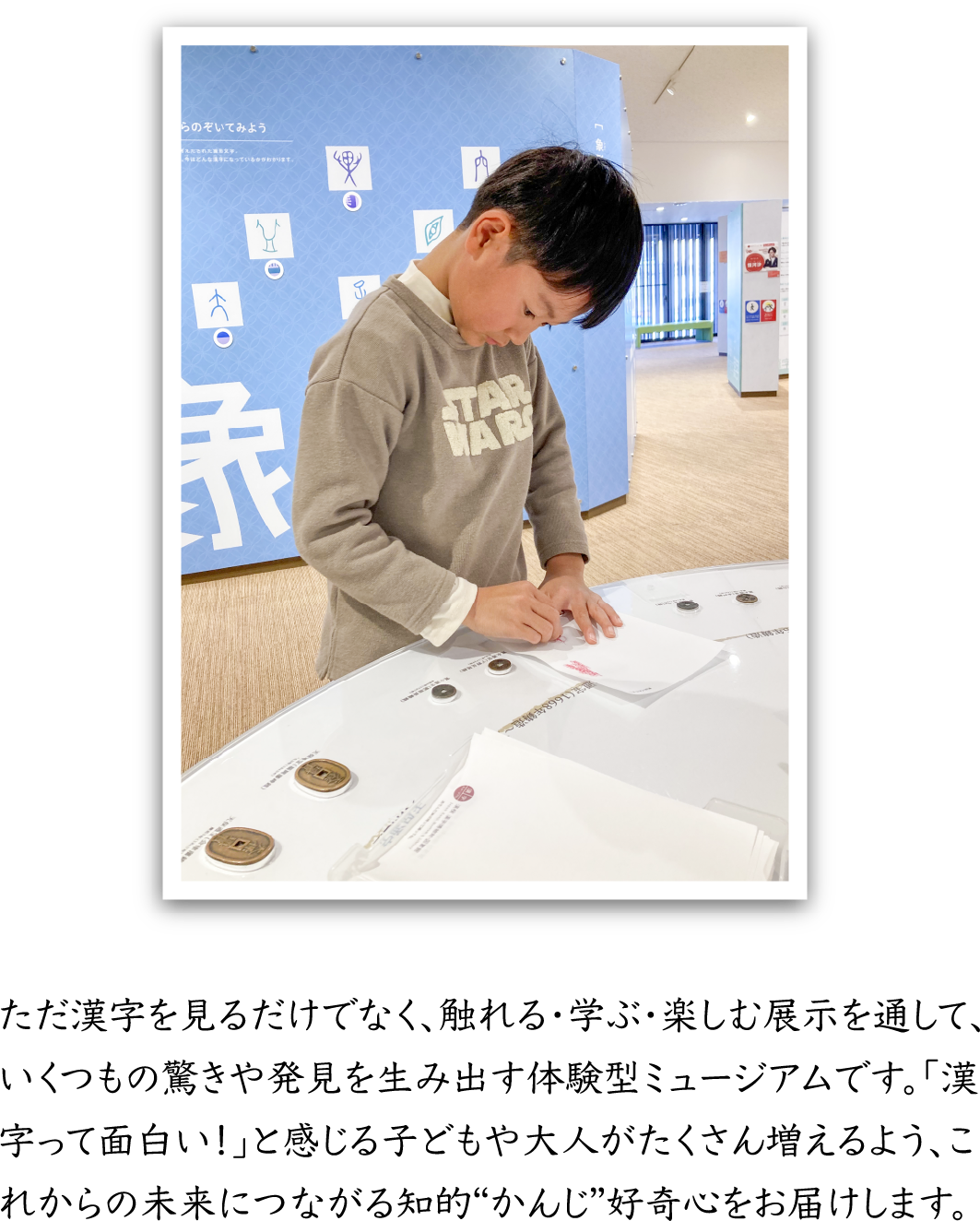 ただ漢字を見るだけでなく、触れる・学ぶ・楽しむ展示を通して、いくつもの驚きや発見を生み出す体験型ミュージアムです。「漢字って面白い！」と感じる子どもや大人がたくさん増えるよう、これからの未来につながる知的“かんじ”好奇心をお届けします。