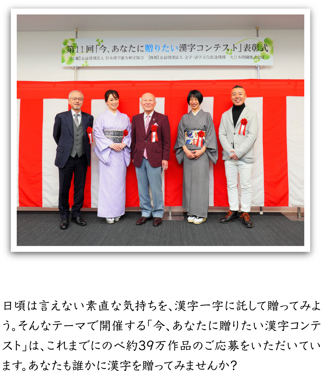 日頃は言えない素直な気持ちを、漢字一字に託して贈ってみよう。そんなテーマで開催する「今、あなたに贈りたい漢字コンテスト」は、これまでにのべ約39万作品のご応募をいただいています。あなたも誰かに漢字を贈ってみませんか？