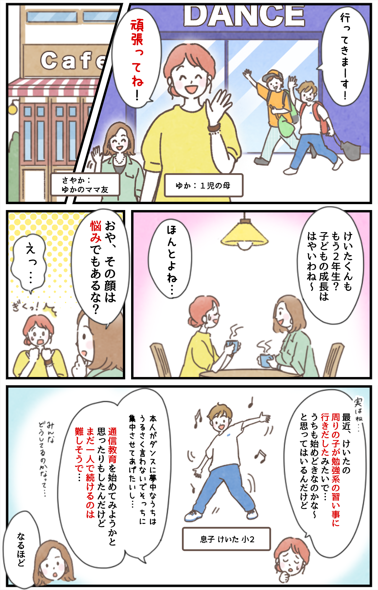 「行ってきまーす！」「頑張ってね！」ゆか：1児の母　さやか：ゆかのママ友　「けいたくんももう２年生？子どもの成長ははやいわね〜​」「ほんとよね…​」「おや、その顔は悩みでもあるな？」「えっ…」「実はね…最近、けいたの周りの子が勉強系の習い事に行きだしたみたいで…​うちも始めどきなのかな〜と思ってはいるんだけど​」息子 けいた 小2「本人がダンスに夢中なうちはうるさく言わないでそっちに集中させてあげたいし…通信教育も始めてみようかと思ったりもしたんだけどまだ一人で続けるのは難しそうで…みんなどうしてるのかなって…」「なるほど」