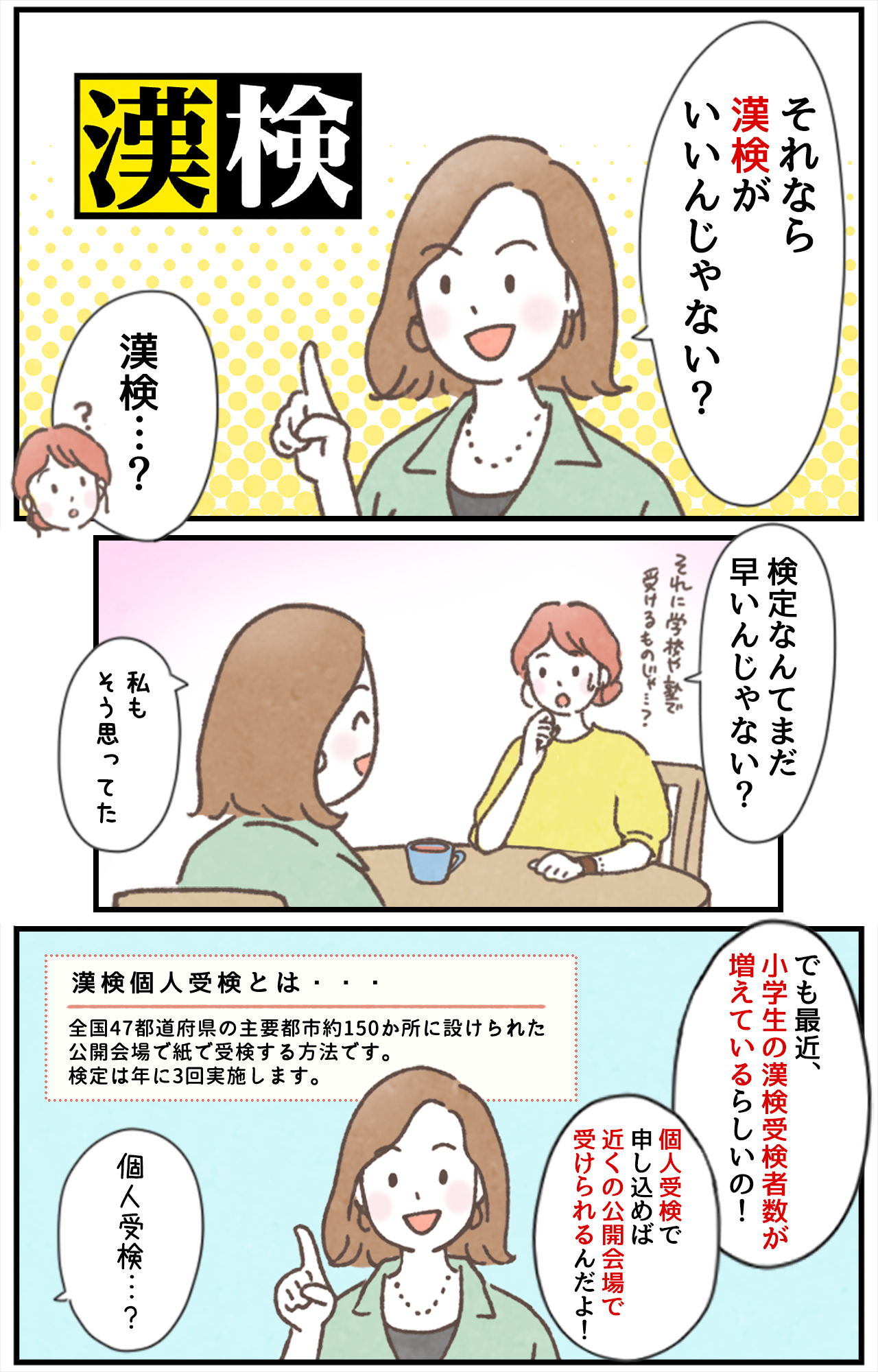 「それなら漢検がいいんじゃない？」「漢検…？」「漢検なんてまだ早いんじゃない？それに学校や塾で受けるものじゃ…？」「私もそう思ってた」「でも最近、小学生の漢検受検者数が増えているらしいの！」「個人受検で申し込めば近くの公開会場で受けられるんだよ！」漢検個人受検とは・・・全国47都道府県の主要都市約150か所に設けられた公開会場で紙で受検する方法です。検定は年に3回実施します。「個人受検…？」