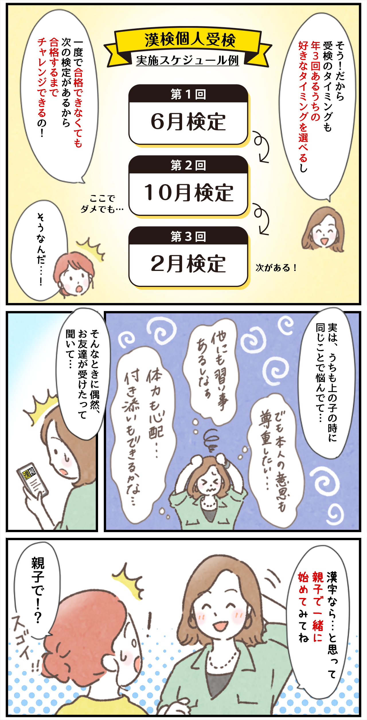 「そう！だから受検のタイミングも年3回あるうちの好きなタイミングを選べるし一度で合格できなくても次の検定があるから合格するまでチャレンジできるの！​」「そうなんだ…！」漢検個人受検実施スケジュール例　第1回6月検定→第2回10月検定 ここでダメでも…→第3回2月検定 次がある！「実は、うちも上の子の時に同じことで悩んでて…」（でも本人の意識も尊重したい…）（他にも習い事あるしなぁ）（体力も心配…付き添いもできるかな…）「そんなときに偶然、お友達が受けたって聞いて…」「漢字なら…と思って親子で一緒に始めてみてね」「親子で！？スゴイ！！」