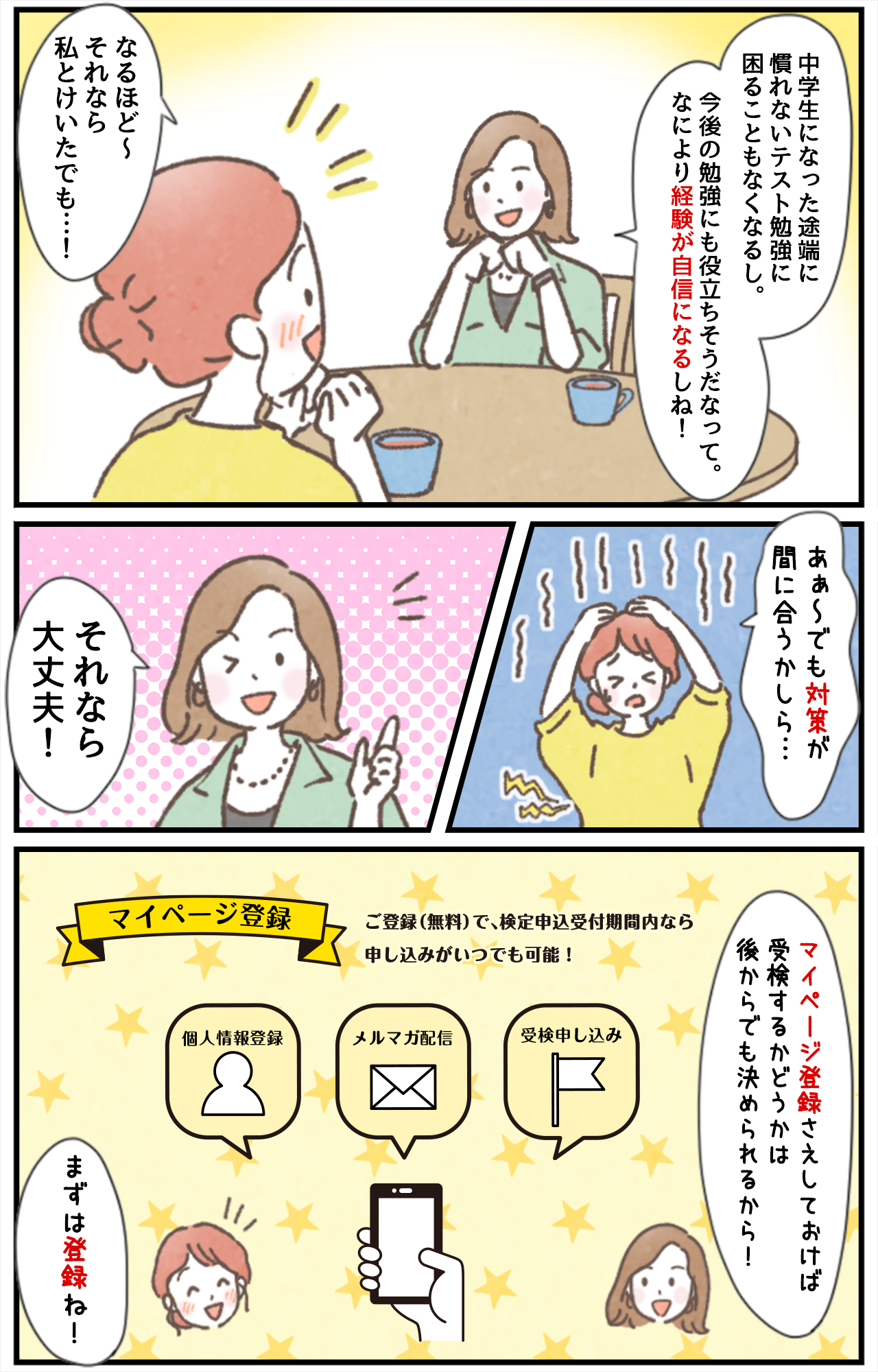 「​中学生になった途端に慣れないテスト勉強に困ることもなくなるし。​今後の勉強にも役立ちそうだなって。なにより経験が自信になるしね！​」「なるほど〜それなら私とけいたでも…！」「あぁ〜でも対策が間に合うかしら…」「それなら大丈夫！」「マイページ登録さえしておけば​受検するかどうかは後からでも決められるから！」「まずは登録ね！」マイページ登録 ご登録（無料）で、検定申込受付期間内なら申し込みがいつでも可能！[個人登録][メルマガ配信][受検申し込み]