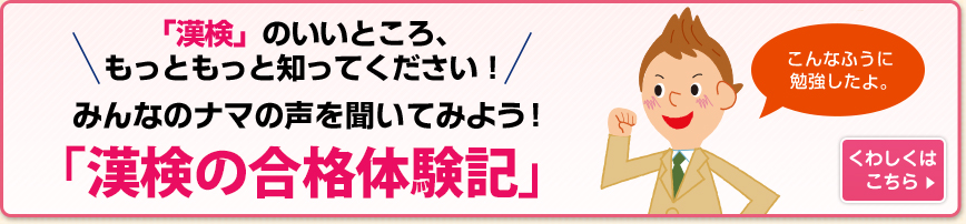 「漢検」のいいところ、もっともっと知ってください！みんなの	ナマの声を聞いてみよう！「漢検の合格体験記」 くわしくはこちら