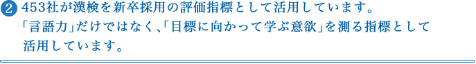 ② 453社が漢検を新卒採用の評価指標として活用しています。「言語力」だけではなく、「目標に向かって学ぶ意欲」を測る指標として活用しています。