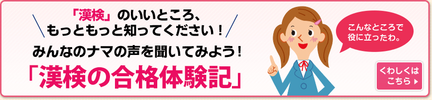 「漢検」のいいところ、もっともっと知ってください！みんなの	ナマの声を聞いてみよう！「漢検の合格体験記」 くわしくはこちら