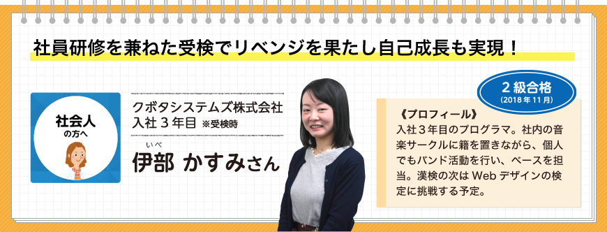 社員研修を兼ねた受検でリベンジを果たし自己成長も実現！社会人の方へ クボタシステムズ株式会社入社3年目 ※受検時 伊部 かすみさん 2級合格(2018年11月)《プロフィール》入社３年目のプログラマ。社内の音楽サークルに籍を置きながら、個人でもバンド活動を行い、ベースを担当。漢検の次はWebデザインの検定に挑戦する予定。