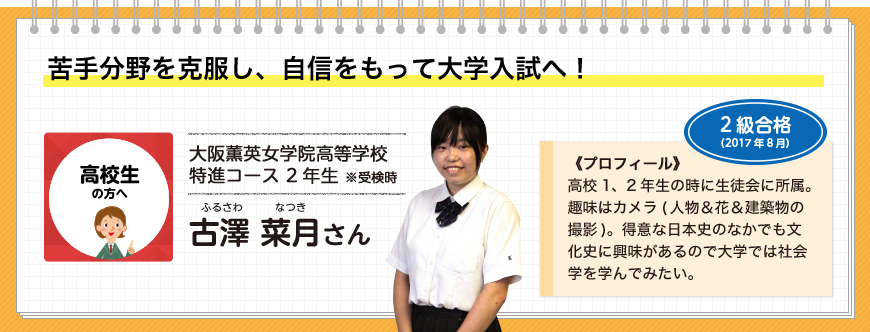 苦手分野を克服し、自信をもって大学入試へ！高校生の方へ 大阪薫英女学院高等学校 特進コース 2年生 ※受検時 古澤 菜月さん 2級合格(2017年8月)《プロフィール》高校1、2年生の時に生徒会に所属。趣味はカメラ(人物＆花＆建築物の撮影)。得意な日本史のなかでも文化史に興味があるので大学では社会学を学んでみたい。