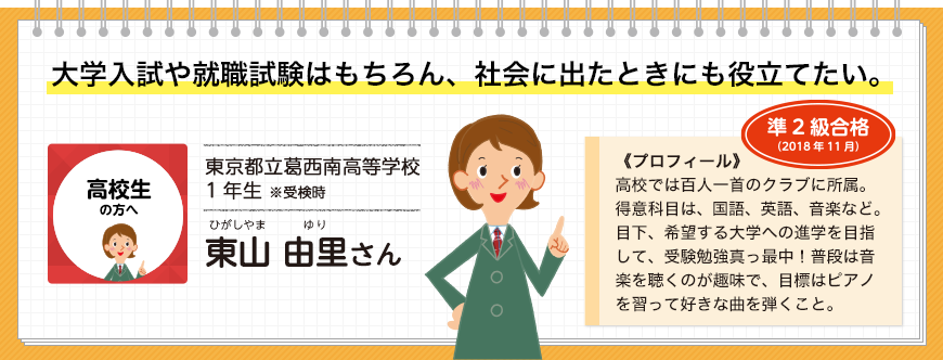 大学入試や就職試験はもちろん、社会に出たときにも役立てたい。高校生の方へ 東京都立葛西南高等学校1年生 ※受検時 東山 由里さん 準2級合格(2018年11月)《プロフィール》高校では百人一首のクラブに所属。得意科目は、国語、英語、音楽など。目下、希望する大学への進学を目指して、受験勉強真っ最中！普段は音楽を聴くのが趣味で、目標はピアノを習って好きな曲を弾くこと。