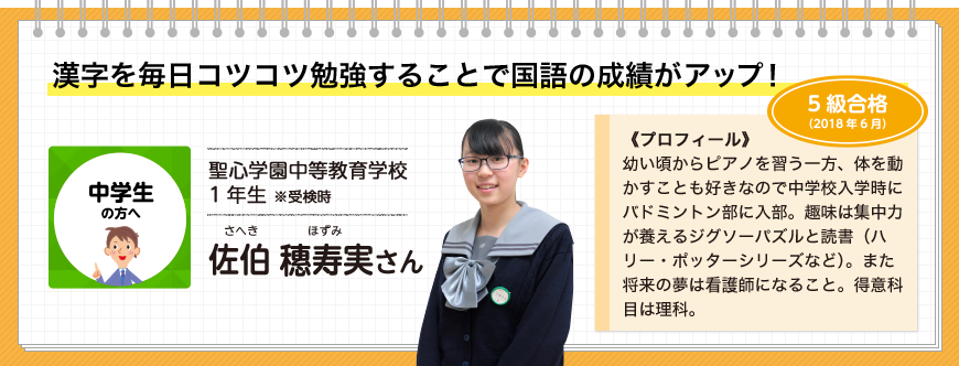 漢字を毎日コツコツ勉強することで国語の成績がアップ！中学生の方へ 挑戦級5級 聖心学園中等教育学校1年生 ※受検時 佐伯 ほ寿実さん 5級合格(2018年6月)《プロフィール》幼い頃からピアノを習う一方、体を動かすことも好きなので中学校入学時にバドミントン部に入部。趣味は集中力が養えるジグソーパズルと読書（ハリー・ポッターシリーズなど）。また将来の夢は看護師になること。得意科目は理科。