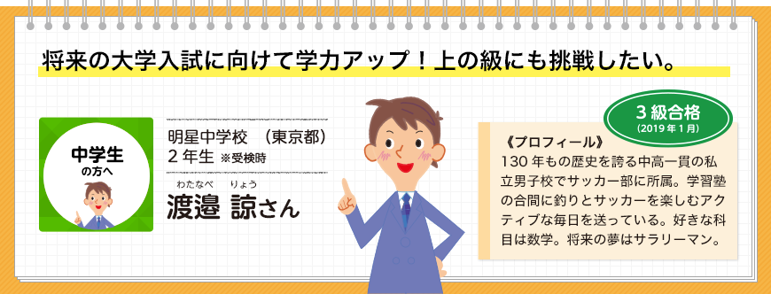 将来の大学入試に向けて学力アップ！上の級にも挑戦したい。中学生の方へ 明星中学校（東京都）2年生 3級合格(2019年1月)※受検時 渡邉 諒さん 《プロフィール》130年もの歴史を誇る中高一貫の私立男子校でサッカー部に所属。学習塾の合間に釣りとサッカーを楽しむアクティブな毎日を送っている。好きな科目は数学。将来の夢はサラリーマン。