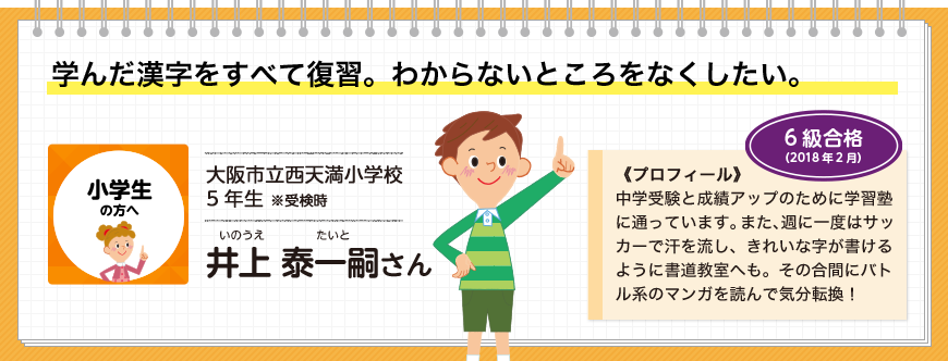 学んだ漢字をすべて復習。わからないところをなくしたい。小学生の方へ 大阪市立西天満小学校5年生 ※受検時 井上 泰一嗣さん 6級合格(2018年2月)《プロフィール》中学受験と成績アップのために学習塾に通っています。また、週に一度はサッカーで汗を流し、きれいな字が書けるように書道教室へも。その合間にバトル系のマンガを読んで気分転換！